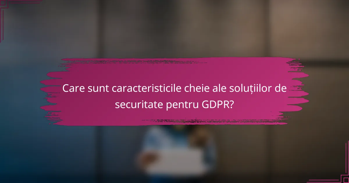 Care sunt caracteristicile cheie ale soluțiilor de securitate pentru GDPR?