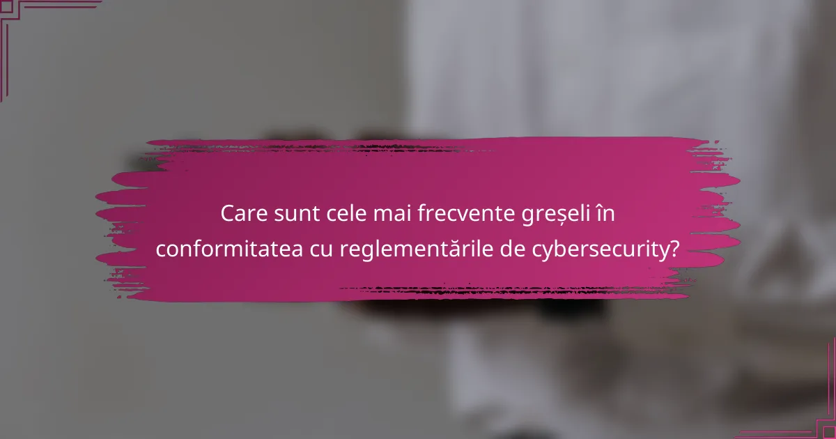 Care sunt cele mai frecvente greșeli în conformitatea cu reglementările de cybersecurity?