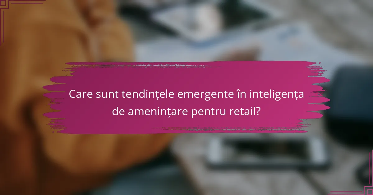 Care sunt tendințele emergente în inteligența de amenințare pentru retail?