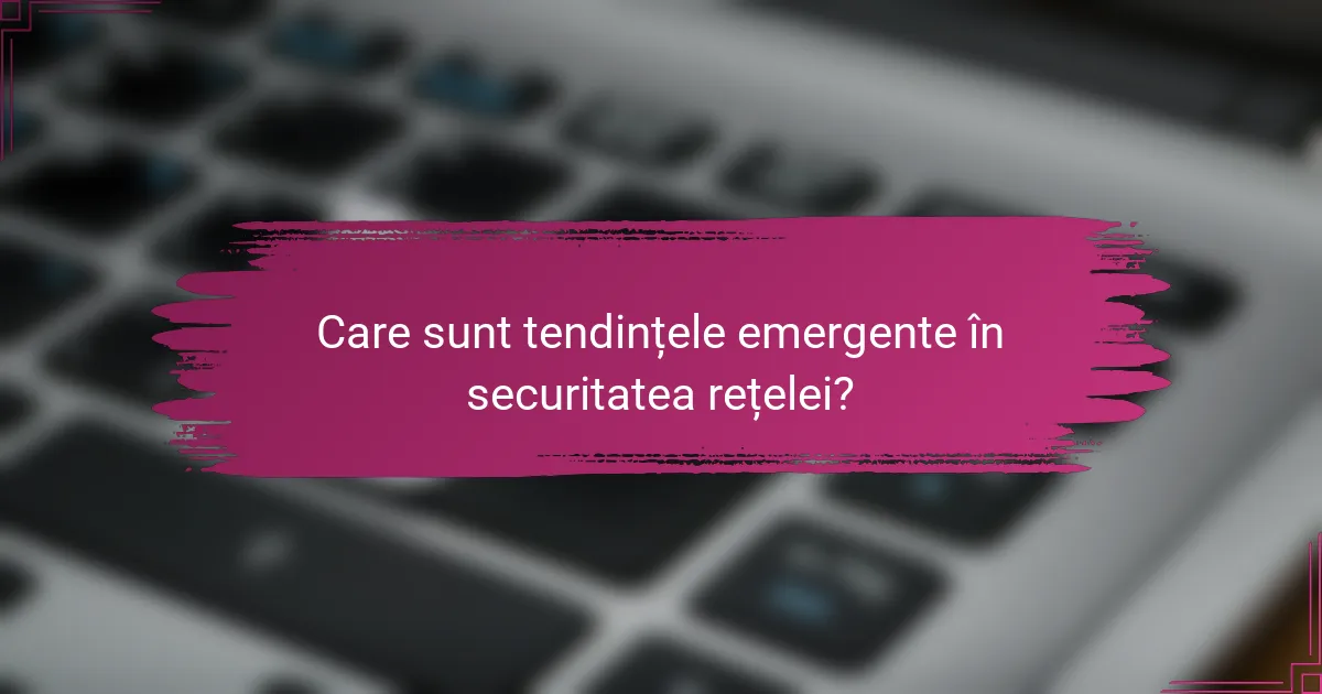 Care sunt tendințele emergente în securitatea rețelei?