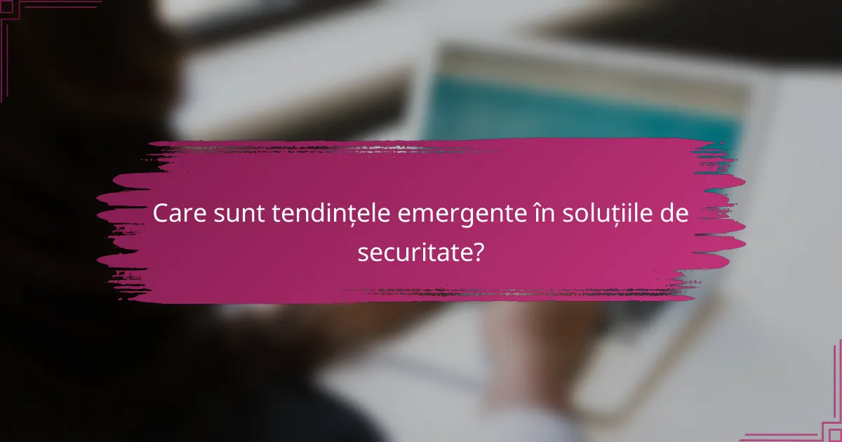 Care sunt tendințele emergente în soluțiile de securitate?