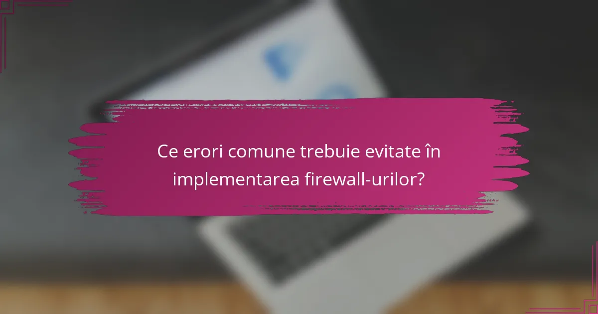 Ce erori comune trebuie evitate în implementarea firewall-urilor?
