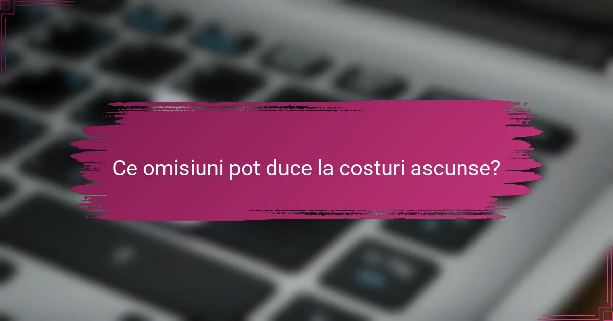 Ce omisiuni pot duce la costuri ascunse?