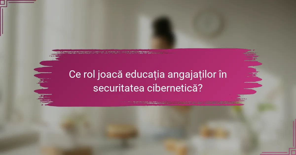 Ce rol joacă educația angajaților în securitatea cibernetică?