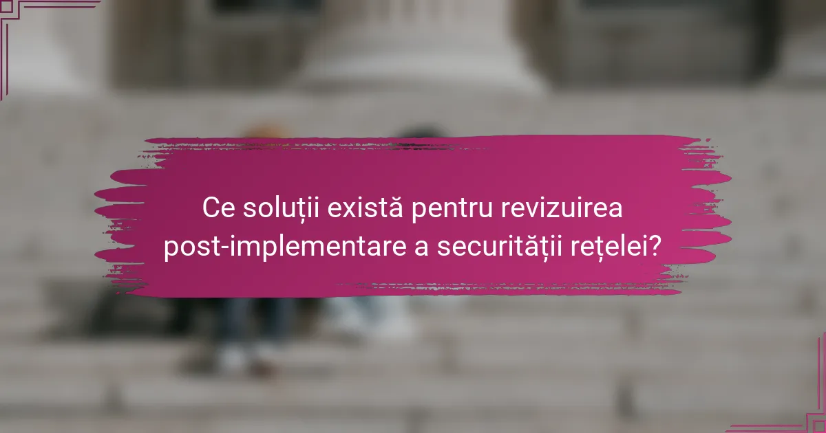 Ce soluții există pentru revizuirea post-implementare a securității rețelei?