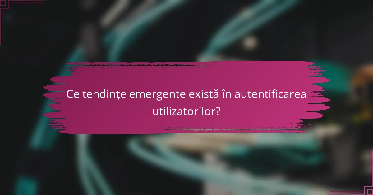 Ce tendințe emergente există în autentificarea utilizatorilor?