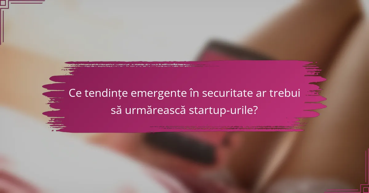 Ce tendințe emergente în securitate ar trebui să urmărească startup-urile?
