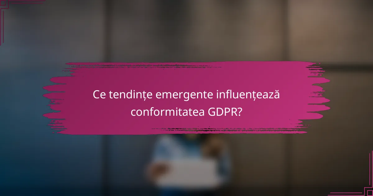 Ce tendințe emergente influențează conformitatea GDPR?